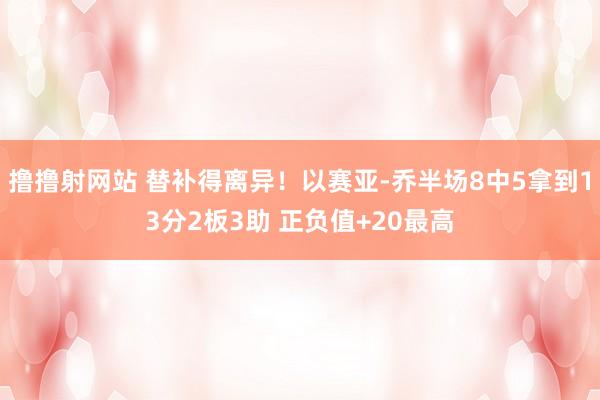 撸撸射网站 替补得离异！以赛亚-乔半场8中5拿到13分2板3助 正负值+20最高