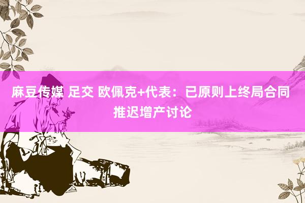麻豆传媒 足交 欧佩克+代表：已原则上终局合同 推迟增产讨论