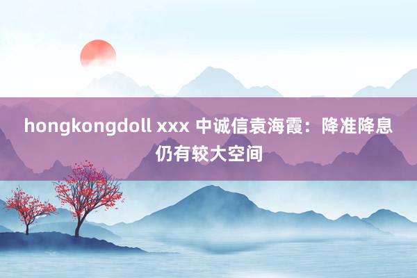 hongkongdoll xxx 中诚信袁海霞：降准降息仍有较大空间
