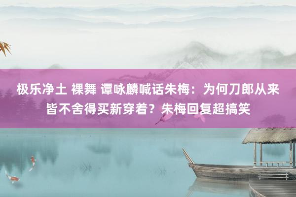 极乐净土 裸舞 谭咏麟喊话朱梅：为何刀郎从来皆不舍得买新穿着？朱梅回复超搞笑