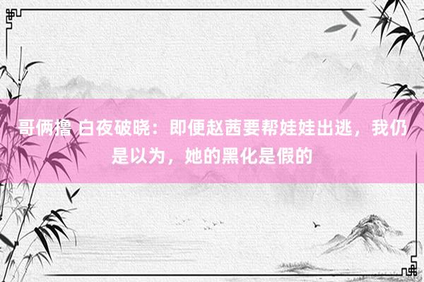 哥俩撸 白夜破晓：即便赵茜要帮娃娃出逃，我仍是以为，她的黑化是假的