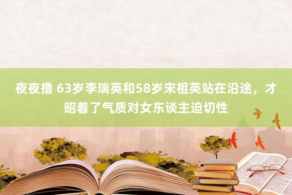 夜夜撸 63岁李瑞英和58岁宋祖英站在沿途，才昭着了气质对女东谈主迫切性