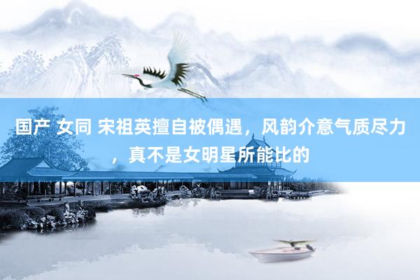 国产 女同 宋祖英擅自被偶遇，风韵介意气质尽力，真不是女明星所能比的