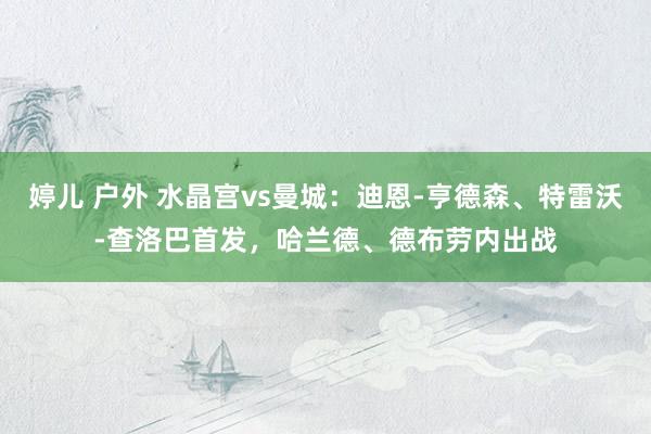 婷儿 户外 水晶宫vs曼城：迪恩-亨德森、特雷沃-查洛巴首发，哈兰德、德布劳内出战