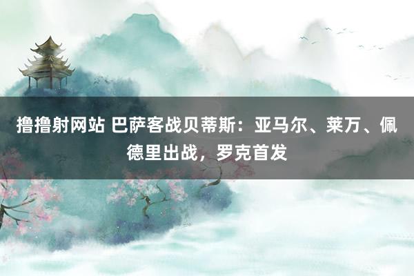 撸撸射网站 巴萨客战贝蒂斯：亚马尔、莱万、佩德里出战，罗克首发