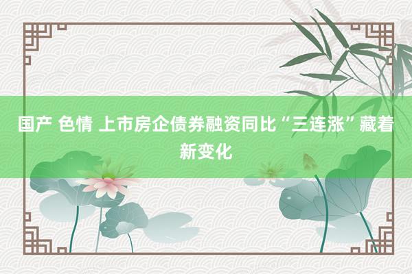 国产 色情 上市房企债券融资同比“三连涨”藏着新变化