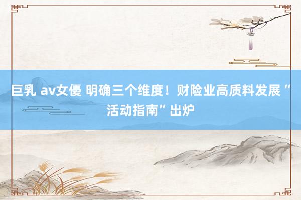 巨乳 av女優 明确三个维度！财险业高质料发展“活动指南”出炉