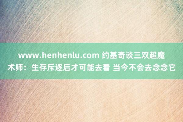 www.henhenlu.com 约基奇谈三双超魔术师：生存斥逐后才可能去看 当今不会去念念它