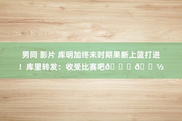 男同 影片 库明加终末时期果断上篮打进！库里转发：收受比赛吧🙌🏽