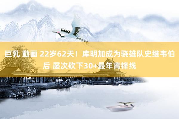 巨乳 動画 22岁62天！库明加成为骁雄队史继韦伯后 屡次砍下30+最年青锋线