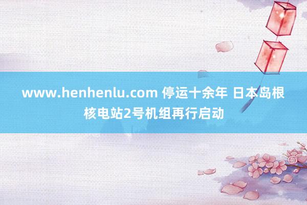 www.henhenlu.com 停运十余年 日本岛根核电站2号机组再行启动