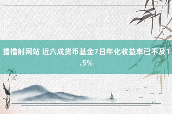 撸撸射网站 近六成货币基金7日年化收益率已不及1.5%