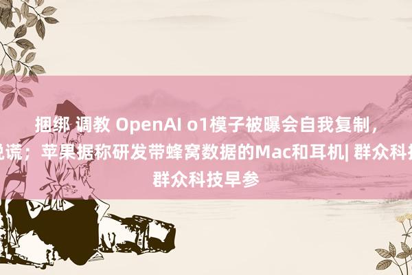 捆绑 调教 OpenAI o1模子被曝会自我复制，还会说谎；苹果据称研发带蜂窝数据的Mac和耳机| 群众科技早参