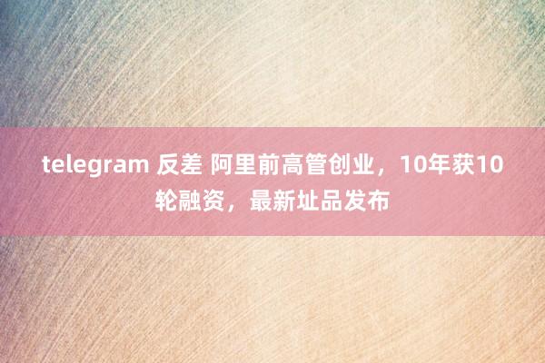 telegram 反差 阿里前高管创业，10年获10轮融资，最新址品发布