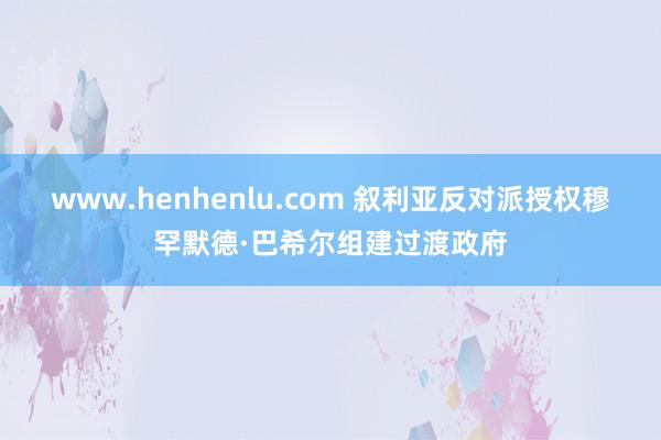 www.henhenlu.com 叙利亚反对派授权穆罕默德·巴希尔组建过渡政府