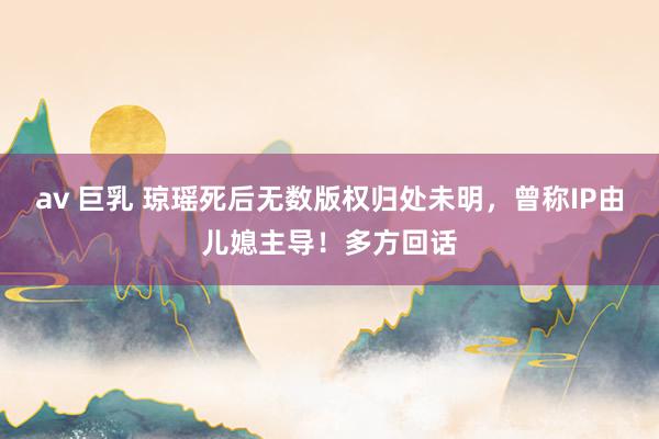 av 巨乳 琼瑶死后无数版权归处未明，曾称IP由儿媳主导！多方回话