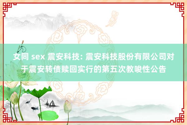 女同 sex 震安科技: 震安科技股份有限公司对于震安转债赎回实行的第五次教唆性公告