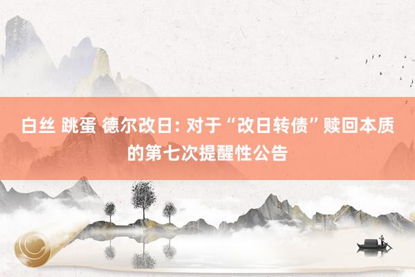 白丝 跳蛋 德尔改日: 对于“改日转债”赎回本质的第七次提醒性公告