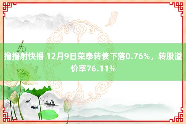 撸撸射快播 12月9日荣泰转债下落0.76%，转股溢价率76.11%