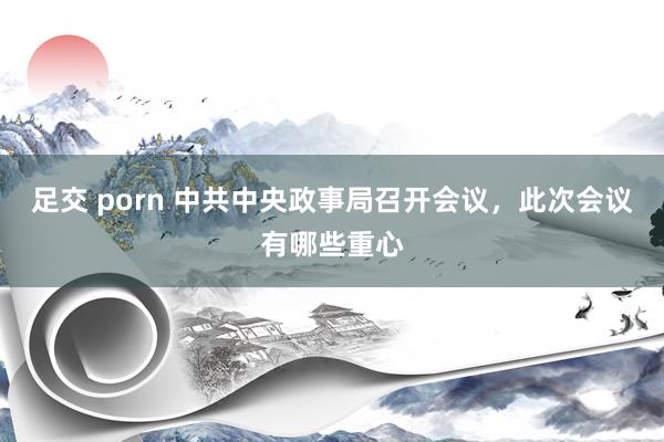 足交 porn 中共中央政事局召开会议，此次会议有哪些重心