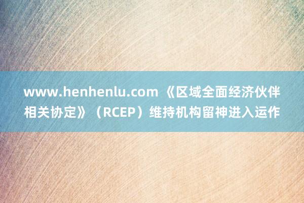 www.henhenlu.com 《区域全面经济伙伴相关协定》（RCEP）维持机构留神进入运作