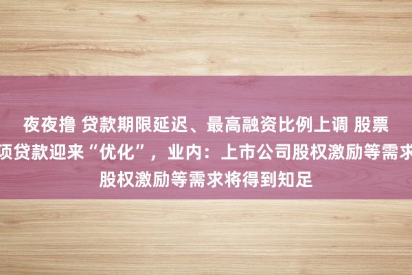 夜夜撸 贷款期限延迟、最高融资比例上调 股票增捏回购专项贷款迎来“优化”，业内：上市公司股权激励等需求将得到知足