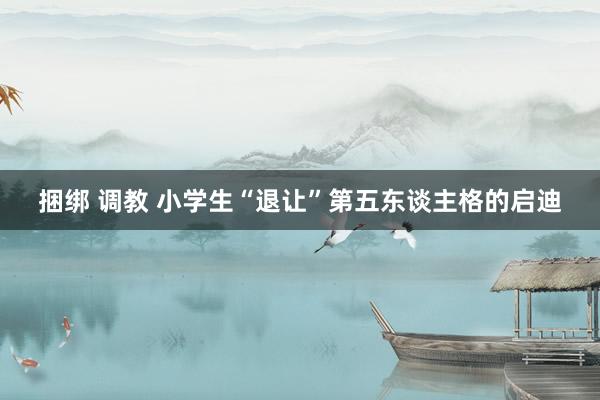 捆绑 调教 小学生“退让”第五东谈主格的启迪