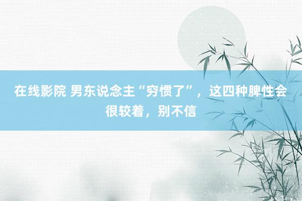 在线影院 男东说念主“穷惯了”，这四种脾性会很较着，别不信