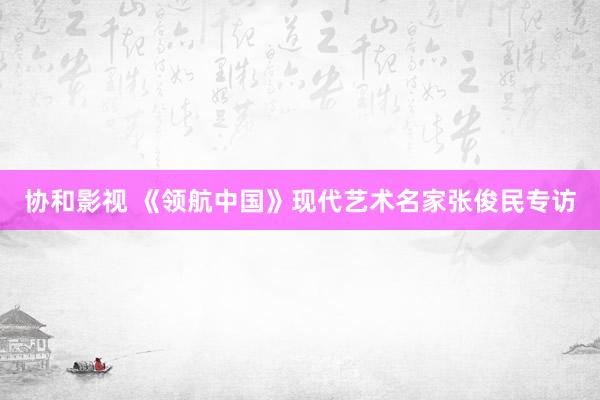 协和影视 《领航中国》现代艺术名家张俊民专访