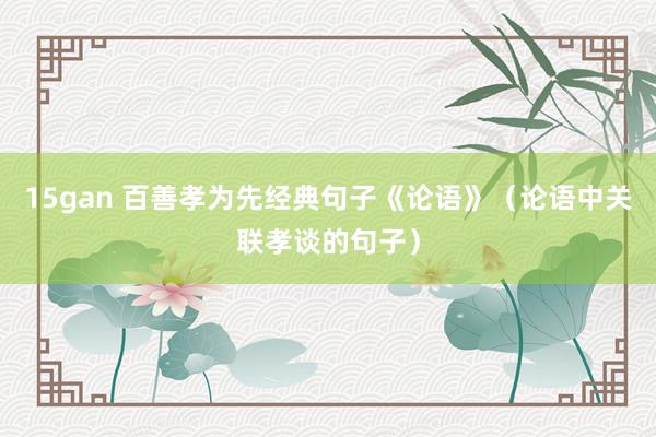 15gan 百善孝为先经典句子《论语》（论语中关联孝谈的句子）