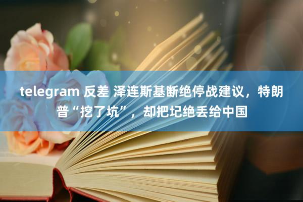 telegram 反差 泽连斯基断绝停战建议，特朗普“挖了坑”，却把圮绝丢给中国