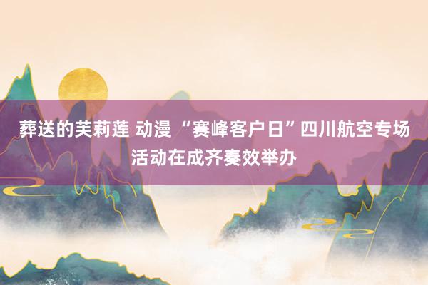 葬送的芙莉莲 动漫 “赛峰客户日”四川航空专场活动在成齐奏效举办
