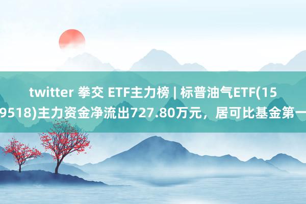 twitter 拳交 ETF主力榜 | 标普油气ETF(159518)主力资金净流出727.80万元，居可比基金第一