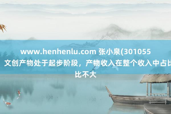www.henhenlu.com 张小泉(301055.SZ)：文创产物处于起步阶段，产物收入在整个收入中占比不大