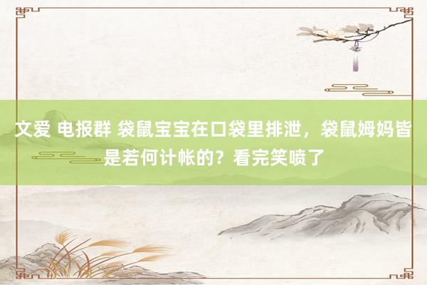文爱 电报群 袋鼠宝宝在口袋里排泄，袋鼠姆妈皆是若何计帐的？看完笑喷了