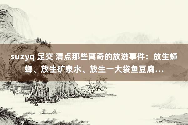 suzyq 足交 清点那些离奇的放滋事件：放生蟑螂、放生矿泉水、放生一大袋鱼豆腐…