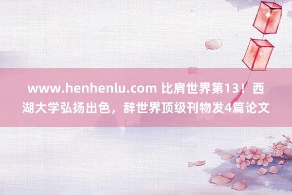 www.henhenlu.com 比肩世界第13！西湖大学弘扬出色，辞世界顶级刊物发4篇论文
