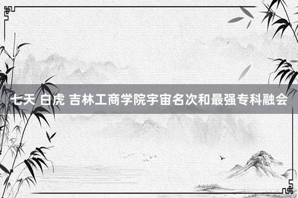 七天 白虎 吉林工商学院宇宙名次和最强专科融会