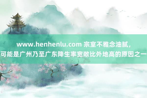 www.henhenlu.com 宗室不雅念油腻，可能是广州乃至广东降生率宽敞比外地高的原因之一