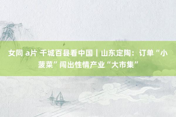 女同 a片 千城百县看中国｜山东定陶：订单“小菠菜”闯出性情产业“大市集”