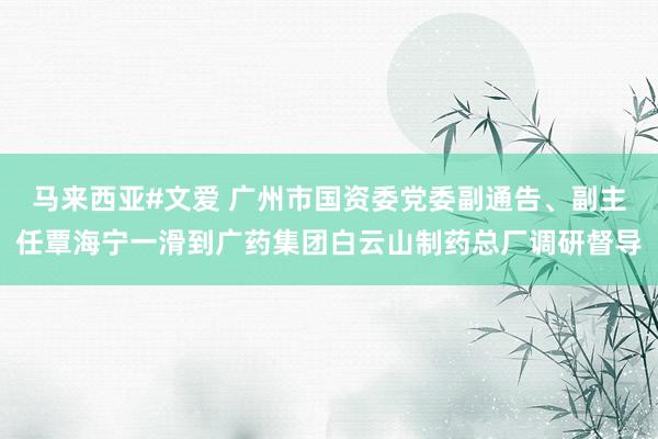 马来西亚#文爱 广州市国资委党委副通告、副主任覃海宁一滑到广药集团白云山制药总厂调研督导