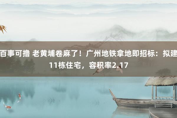 百事可撸 老黄埔卷麻了！广州地铁拿地即招标：拟建11栋住宅，容积率2.17