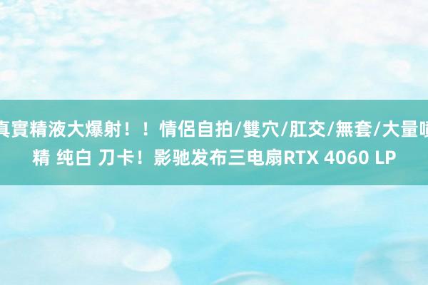 真實精液大爆射！！情侶自拍/雙穴/肛交/無套/大量噴精 纯白 刀卡！影驰发布三电扇RTX 4060 LP