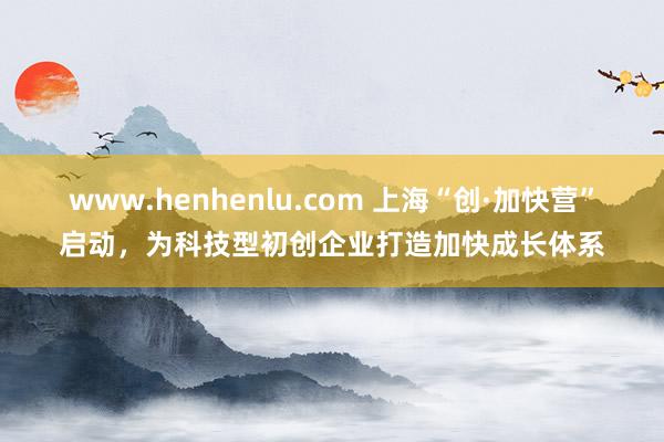 www.henhenlu.com 上海“创·加快营”启动，为科技型初创企业打造加快成长体系