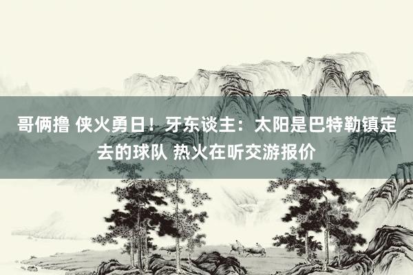 哥俩撸 侠火勇日！牙东谈主：太阳是巴特勒镇定去的球队 热火在听交游报价