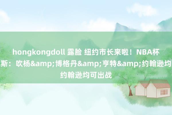 hongkongdoll 露脸 纽约市长来啦！NBA杯战尼克斯：吹杨&博格丹&亨特&约翰逊均可出战