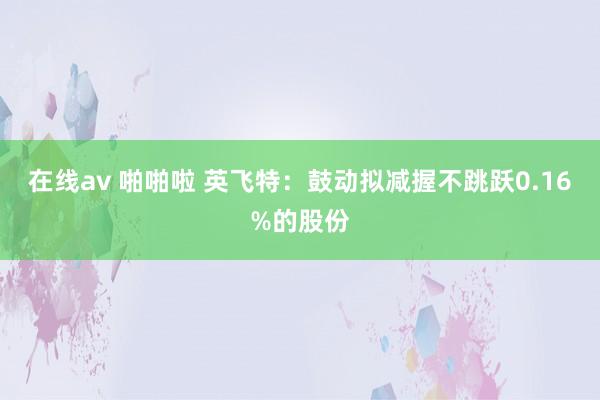 在线av 啪啪啦 英飞特：鼓动拟减握不跳跃0.16%的股份