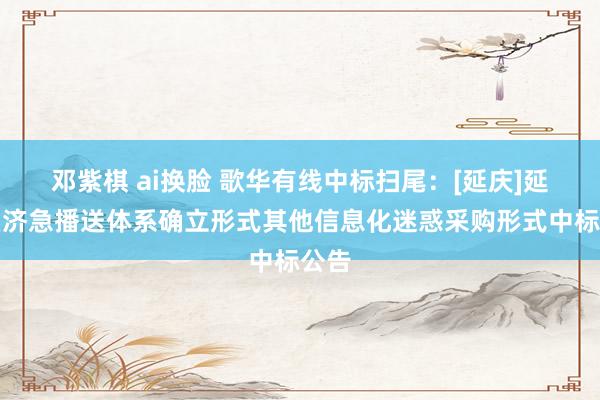 邓紫棋 ai换脸 歌华有线中标扫尾：[延庆]延庆区济急播送体系确立形式其他信息化迷惑采购形式中标公告