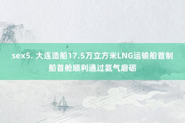 sex5. 大连造船17.5万立方米LNG运输船首制船首舱顺利通过氨气磨砺
