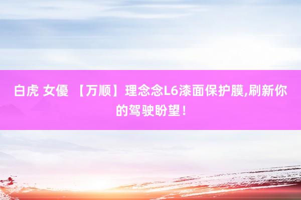 白虎 女優 【万顺】理念念L6漆面保护膜，刷新你的驾驶盼望！